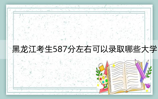 黑龙江考生587分左右可以录取哪些大学？（附带近三年587分大学录取名单）