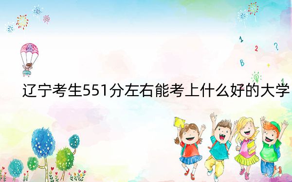 辽宁考生551分左右能考上什么好的大学？（附带2022-2024年551录取名单）