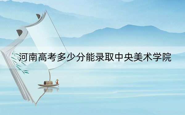 河南高考多少分能录取中央美术学院？2024年文科录取分560分 理科投档线572分