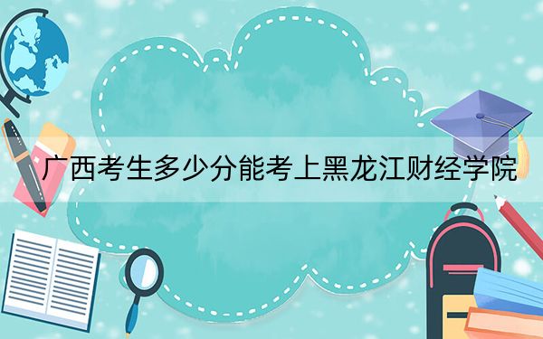 广西考生多少分能考上黑龙江财经学院？附近三年最低院校投档线