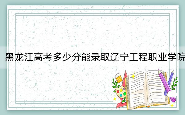 黑龙江高考多少分能录取辽宁工程职业学院？附2022-2024年最低录取分数线