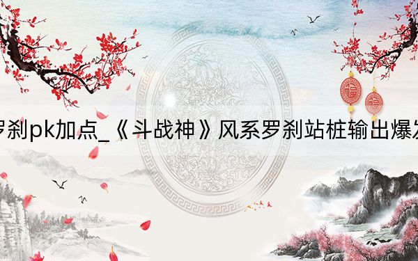 斗战神风罗刹pk加点_《斗战神》风系罗刹站桩输出爆发流加点攻略_1