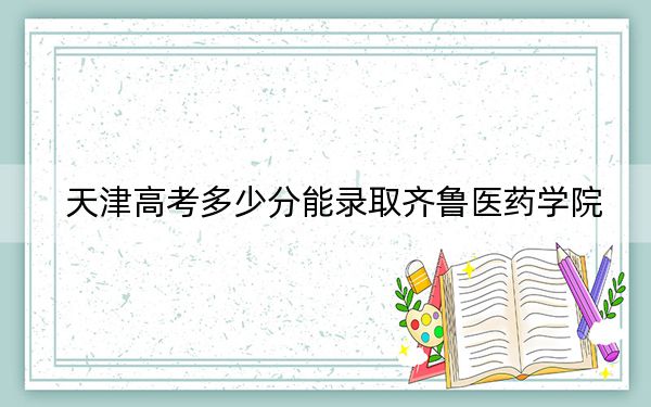 天津高考多少分能录取齐鲁医药学院？附2022-2024年最低录取分数线