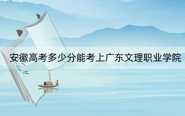 安徽高考多少分能考上广东文理职业学院？附2022-2024年最低录取分数线