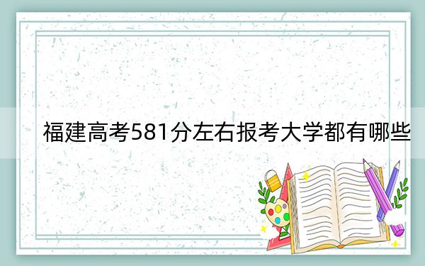 福建高考581分左右报考大学都有哪些？（附带2022-2024年581左右大学名单）