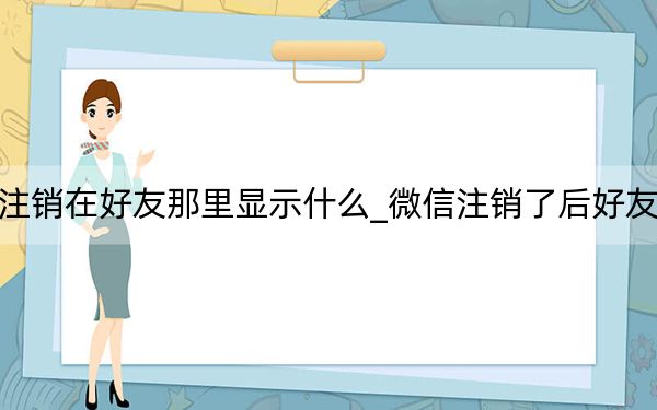 微信注销在好友那里显示什么_微信注销了后好友知道吗