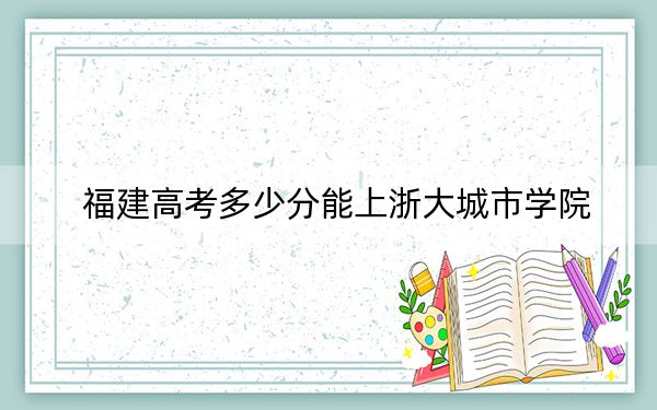 福建高考多少分能上浙大城市学院？2024年历史类投档线521分 物理类534分