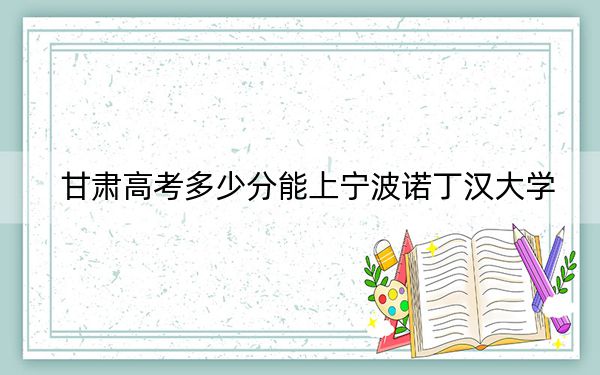 甘肃高考多少分能上宁波诺丁汉大学？2024年历史类532分 物理类542分