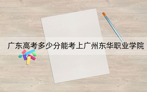 广东高考多少分能考上广州东华职业学院？2024年历史类最低284分 物理类最低293分