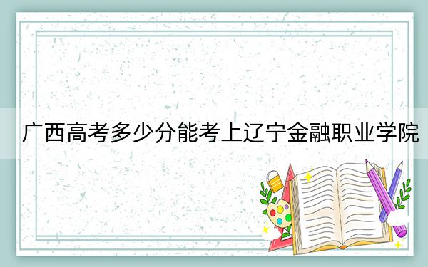 广西高考多少分能考上辽宁金融职业学院？2024年历史类录取分258分 物理类最低264分