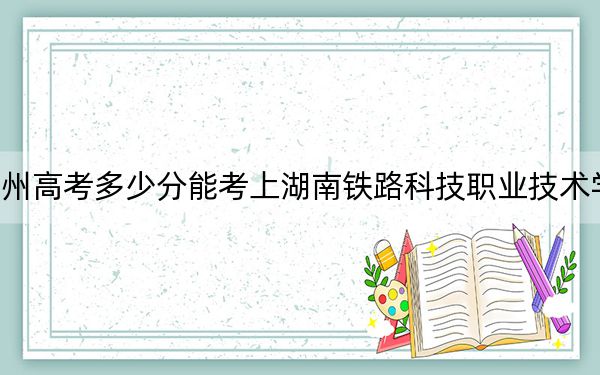 贵州高考多少分能考上湖南铁路科技职业技术学院？2024年历史类最低432分 物理类投档线379分