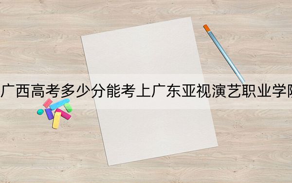 广西高考多少分能考上广东亚视演艺职业学院？2024年历史类投档线209分 物理类最低201分