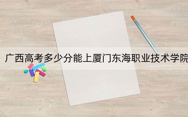 广西高考多少分能上厦门东海职业技术学院？2024年历史类录取分284分 物理类最低299分