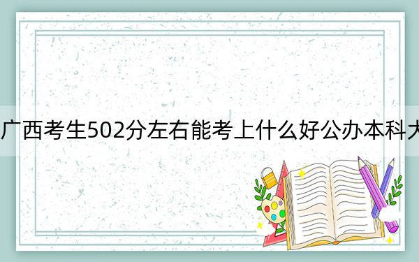 广西考生502分左右能考上什么好公办本科大学？（附带2022-2024年502录取名单）