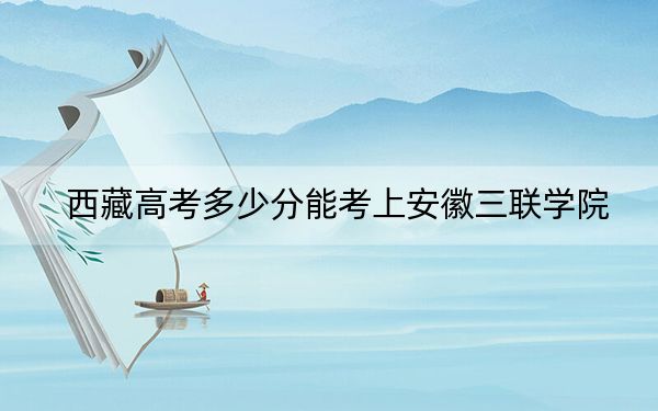 西藏高考多少分能考上安徽三联学院？附2022-2024年最低录取分数线