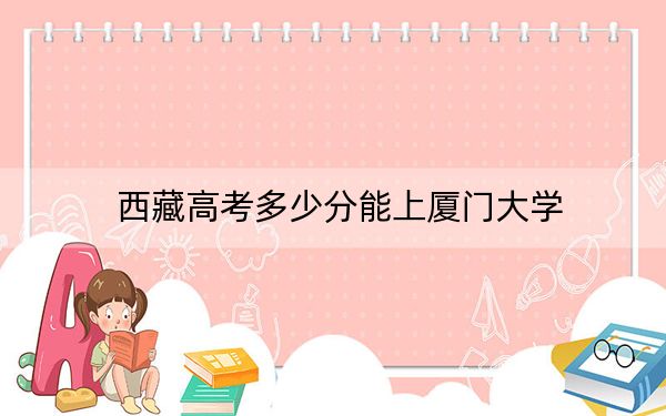 西藏高考多少分能上厦门大学？附2022-2024年最低录取分数线