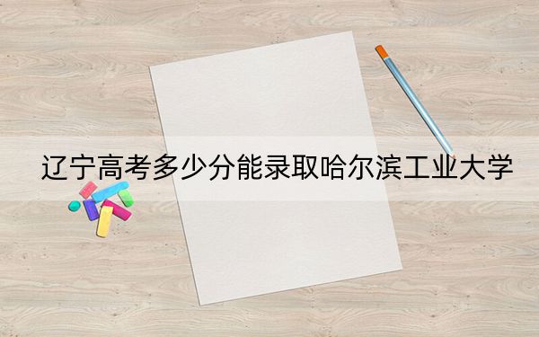 辽宁高考多少分能录取哈尔滨工业大学？附2022-2024年院校最低投档线